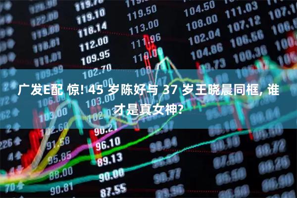 广发E配 惊! 45 岁陈好与 37 岁王晓晨同框, 谁才是真女神?