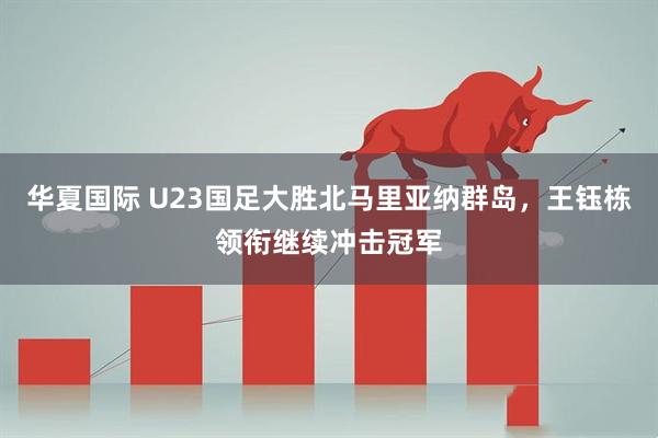 华夏国际 U23国足大胜北马里亚纳群岛，王钰栋领衔继续冲击冠军