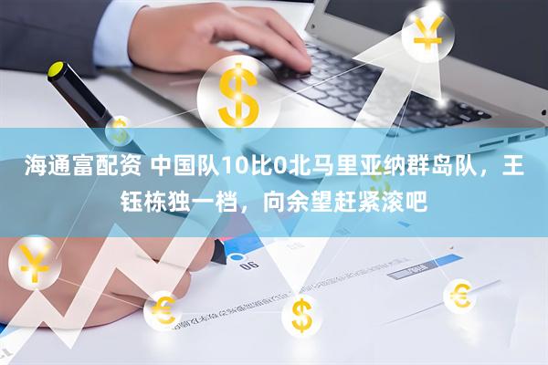 海通富配资 中国队10比0北马里亚纳群岛队，王钰栋独一档，向余望赶紧滚吧