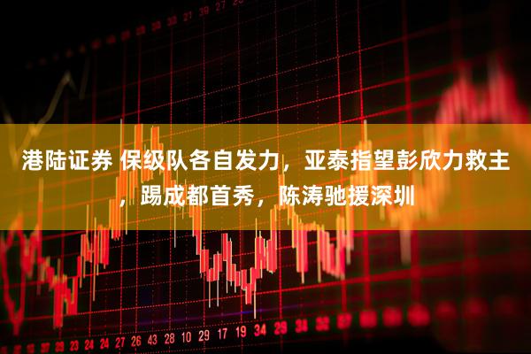 港陆证券 保级队各自发力，亚泰指望彭欣力救主，踢成都首秀，陈涛驰援深圳