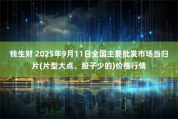 钱生财 2025年9月11日全国主要批发市场当归片(片型大点、股子少的)价格行情