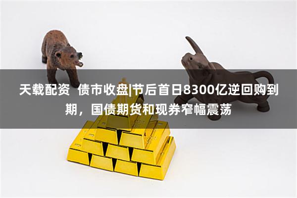 天载配资  债市收盘|节后首日8300亿逆回购到期，国债期货和现券窄幅震荡
