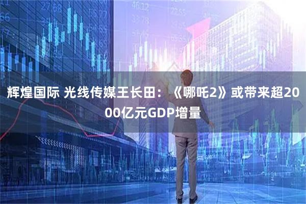 辉煌国际 光线传媒王长田:《哪吒2》或带来超2000亿元GDP增量