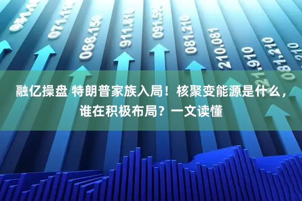 融亿操盘 特朗普家族入局!核聚变能源是什么,谁在积极布局?一文读懂