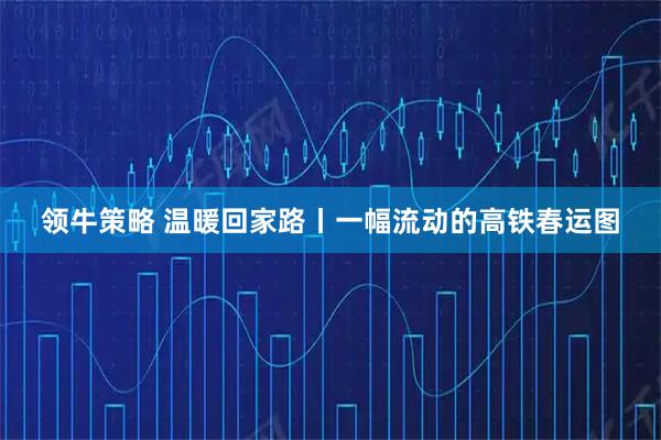 领牛策略 温暖回家路丨一幅流动的高铁春运图