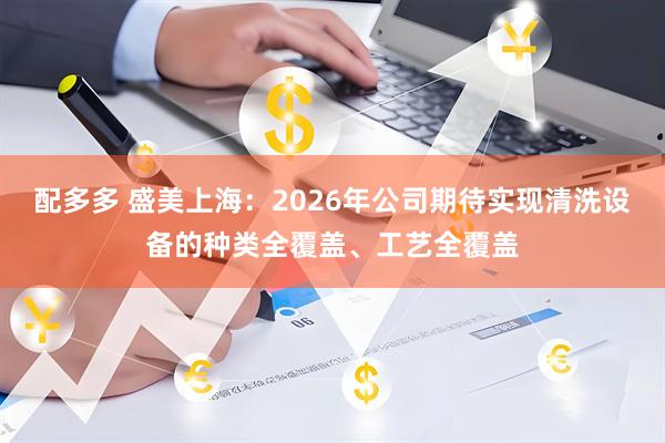 配多多 盛美上海：2026年公司期待实现清洗设备的种类全覆盖、工艺全覆盖