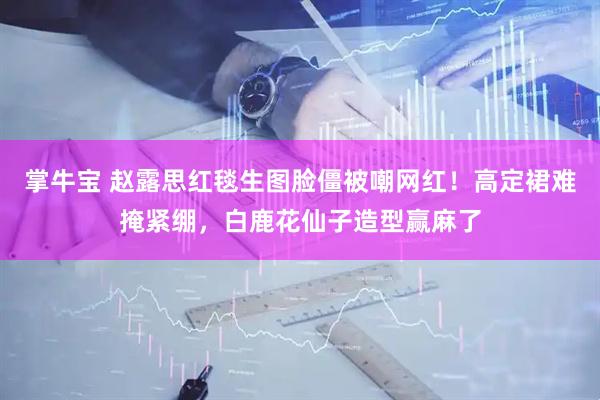 掌牛宝 赵露思红毯生图脸僵被嘲网红！高定裙难掩紧绷，白鹿花仙子造型赢麻了