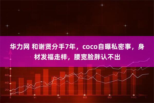 华力网 和谢贤分手7年，coco自曝私密事，身材发福走样，腰宽脸胖认不出