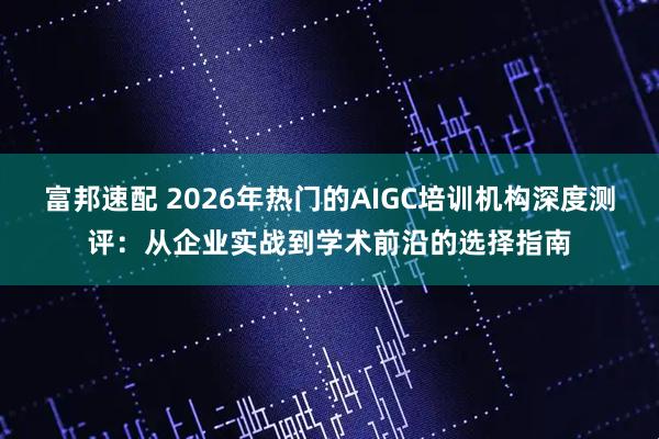 富邦速配 2026年热门的AIGC培训机构深度测评:从企业实战到学术前沿的选择指南