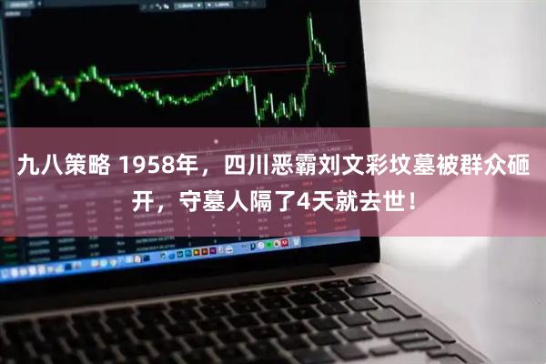 九八策略 1958年,四川恶霸刘文彩坟墓被群众砸开,守墓人隔了4天就去世!