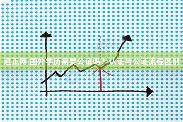 道正网 国外学历需要公证吗?认证与公证流程区别