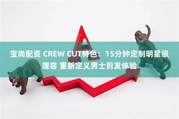 宝尚配资 CREW CUT特色:15分钟定制明星级理容 重新定义男士剪发体验