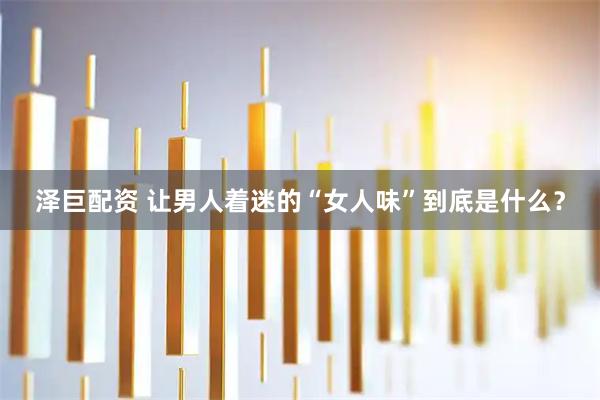 泽巨配资 让男人着迷的“女人味”到底是什么？