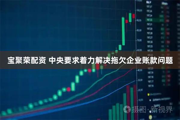 宝聚荣配资 中央要求着力解决拖欠企业账款问题