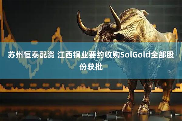 苏州恒泰配资 江西铜业要约收购SolGold全部股份获批