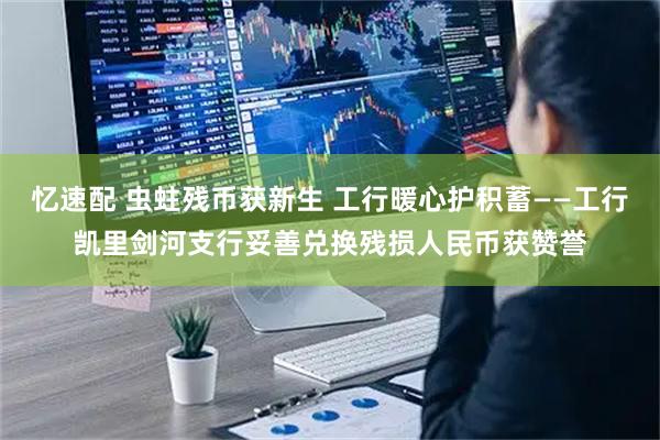 忆速配 虫蛀残币获新生 工行暖心护积蓄——工行凯里剑河支行妥善兑换残损人民币获赞誉